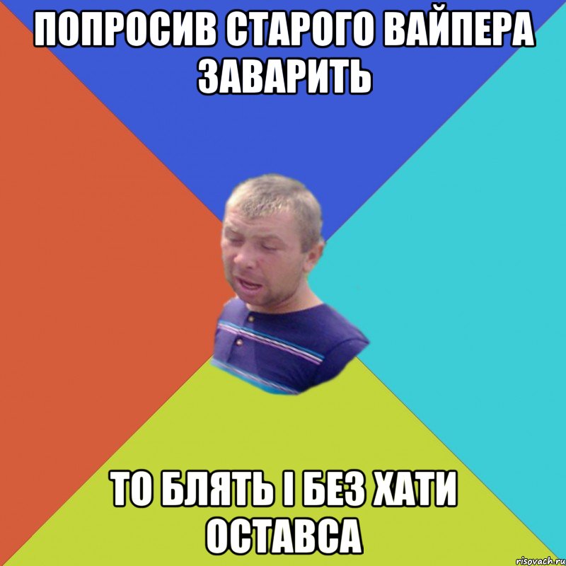 попросив старого вайпера заварить то блять і без хати оставса