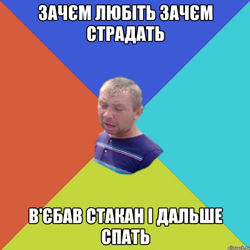 ЗАЧЄМ ЛЮБІТЬ ЗАЧЄМ СТРАДАТЬ В'ЄБАВ СТАКАН І ДАЛЬШЕ СПАТЬ
