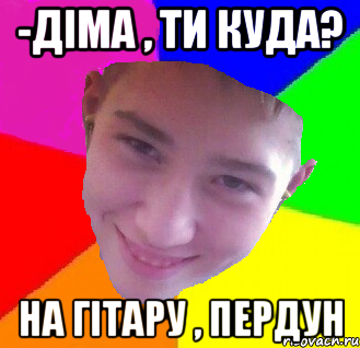 -Діма , ти куда? На гітару , пердун