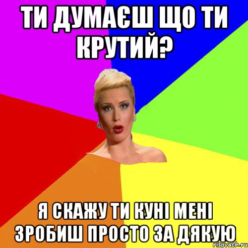 Ти думаєш що ти крутий? я скажу ти куні мені зробиш просто за дякую