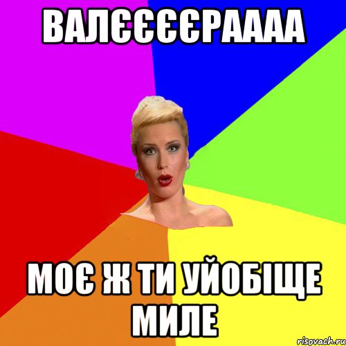 Валєєєєраааа Моє ж ти уйобіще миле