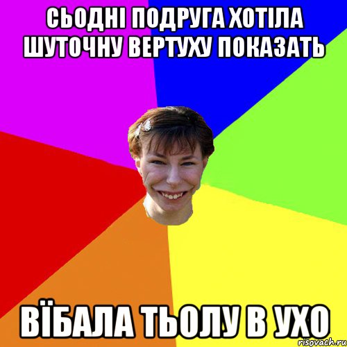 сьодні подруга хотіла шуточну вертуху показать вїбала тьолу в ухо