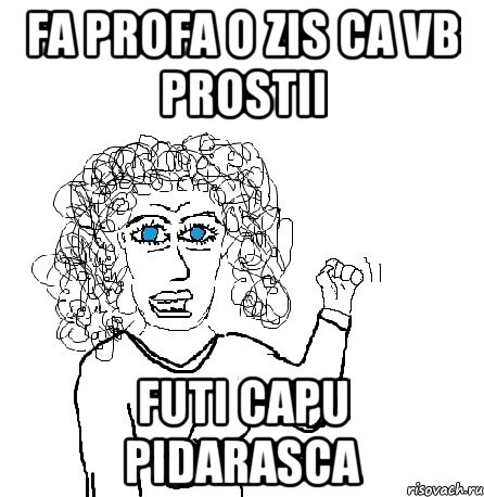 fa profa o zis ca vb prostii futi capu pidarasca