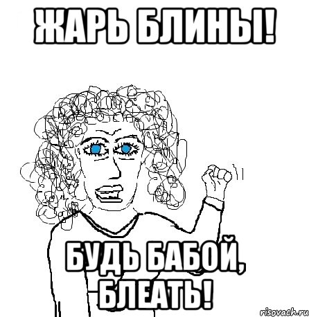 Жарь блины! Будь бабой, блеать!