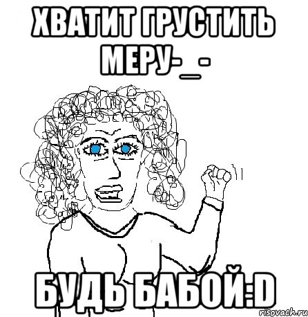 Хватит Грустить Меру-_- Будь бабой:D, Мем Будь бабой-блеадь