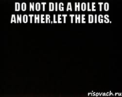 DO NOT DIG A HOLE TO ANOTHER,LET THE DIGS. 