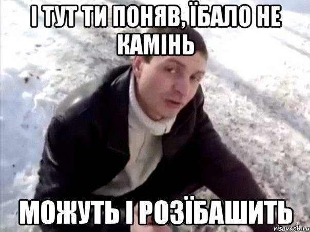 І тут ти поняв, їбало не камінь можуть і розїбашить