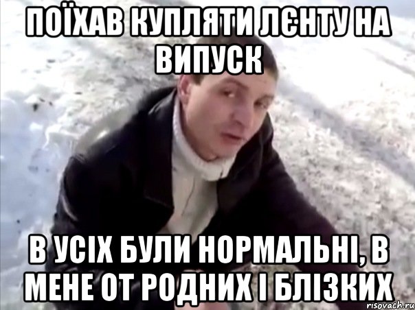 поїхав купляти лєнту на випуск в усіх були нормальні, в мене от родних і блізких