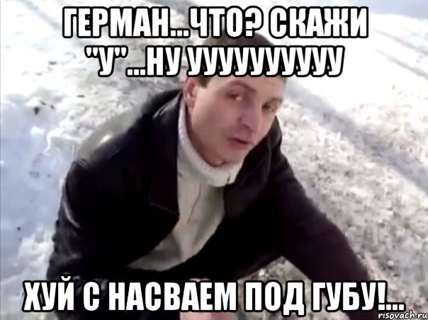 Герман...Что? Скажи "У"...Ну УУУУУУУУУУ Хуй с насваем под губу!..., Мем Четко