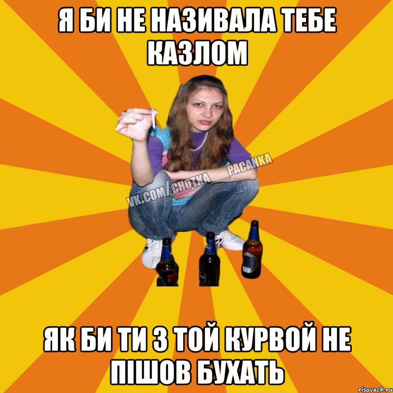 я би не називала тебе казлом як би ти з той курвой не пішов бухать