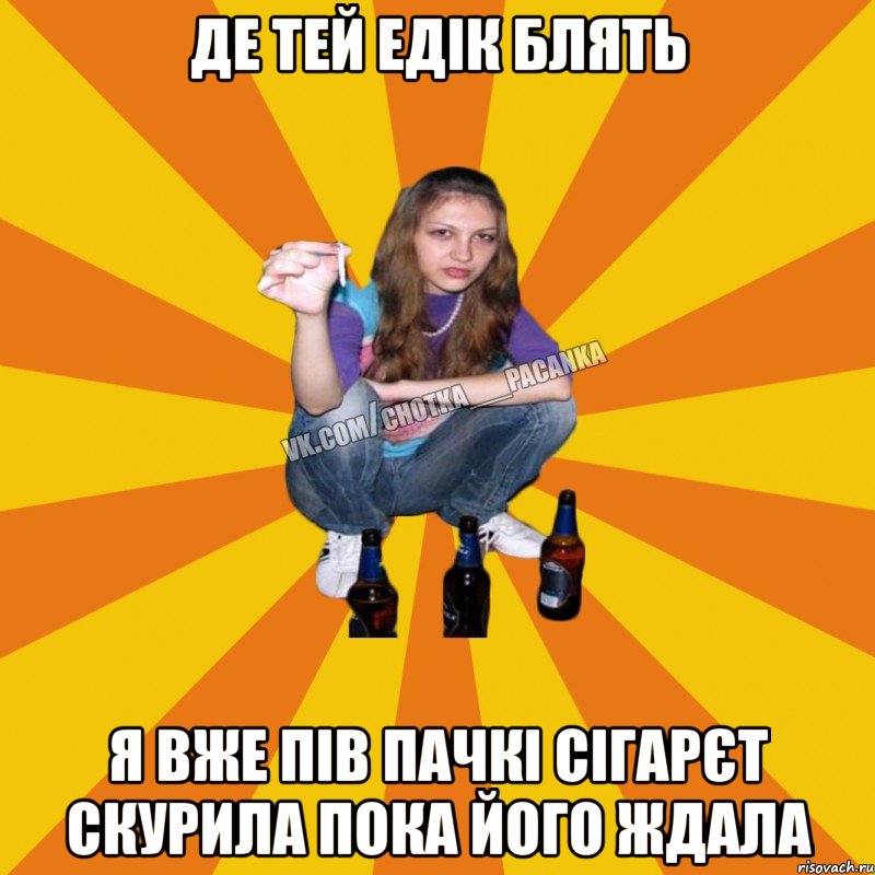 Де тей Едік блять я вже пів пачкі сігарєт скурила пока його ждала