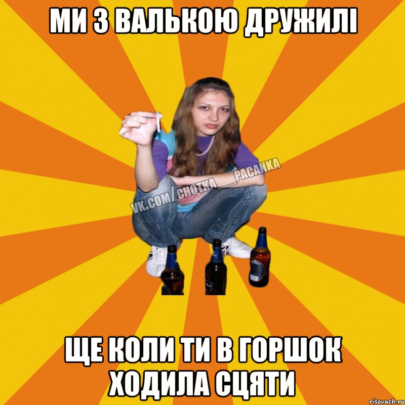 Ми з валькою дружилі ще коли ти в горшок ходила сцяти