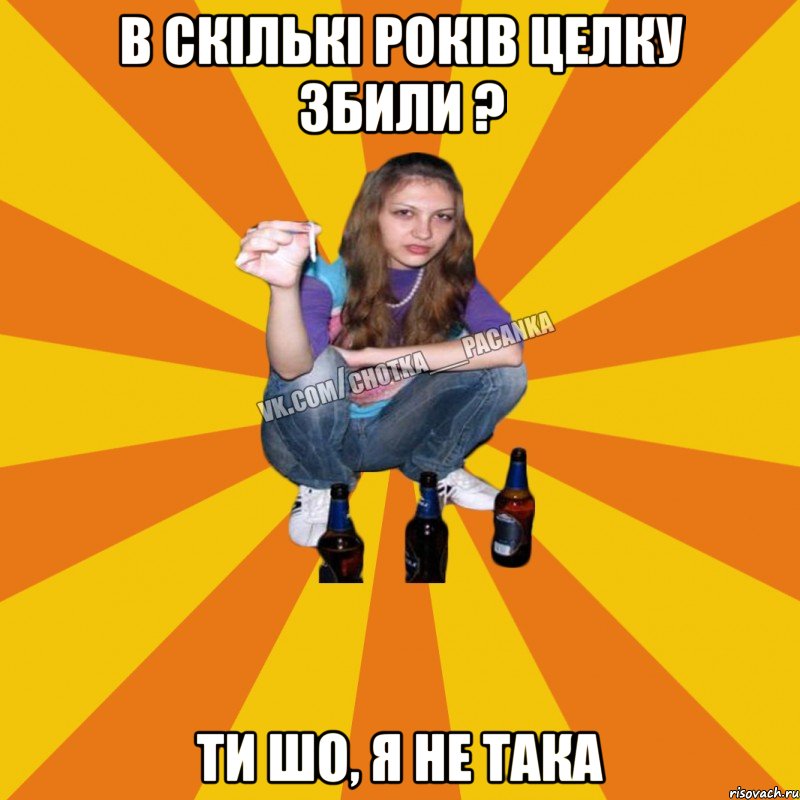 В скількі років целку збили ? ти шо, я не така