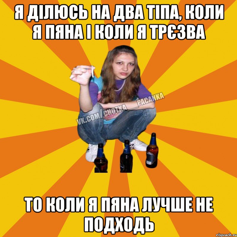 я ділюсь на два тіпа, коли я пяна і коли я трєзва то коли я пяна лучше не подходь