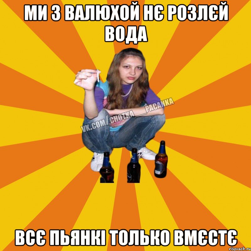 ми з валюхой нє розлєй вода всє пьянкі только вмєстє