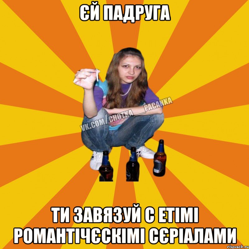 єй падруга ти завязуй с етімі романтічєскімі сєріалами