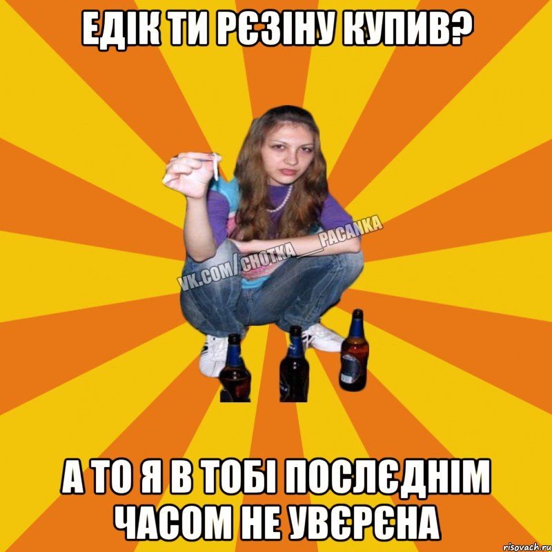 едік ти рєзіну купив? а то я в тобі послєднім часом не увєрєна