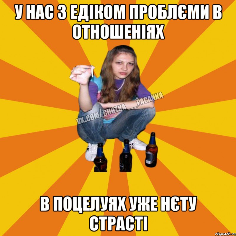 у нас з едіком проблєми в отношеніях в поцелуях уже нєту страсті