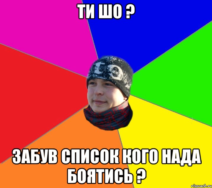 ти шо ? забув список кого нада боятись ?