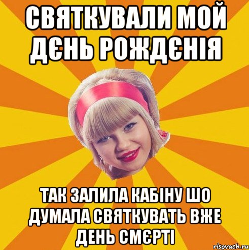 святкували мой дєнь рождєнія так залила кабіну шо думала святкувать вже день смєрті