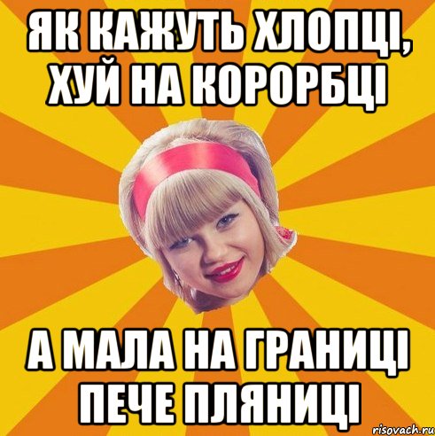 як кажуть хлопці, хуй на корорбці а мала на границі пече пляниці