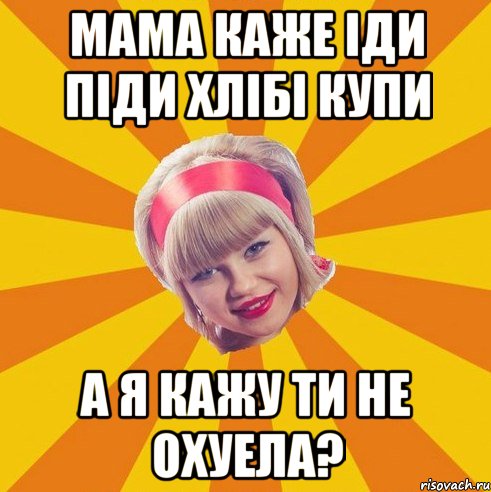 мама каже іди піди хлібі купи а я кажу ти не охуела?