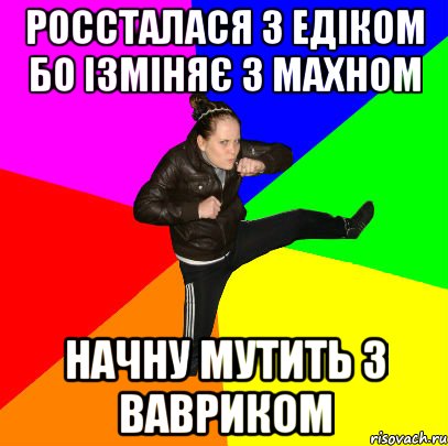россталася з Едіком бо ізміняє з Махном начну мутить з Вавриком
