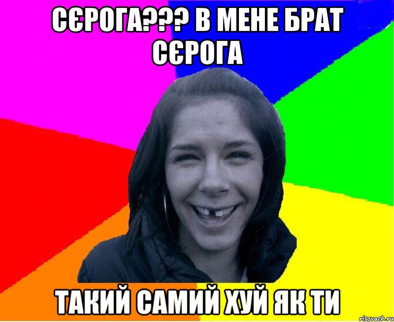 сєрога??? в мене брат сєрога такий самий хуй як ти