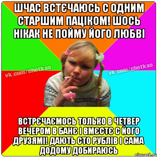 шчас встєчаюсь с одним старшим паціком! шось нікак не пойму його любві встрєчаємось только в четвер вечером в банє і вмєстє с його друзямі! дають сто рублів і сама додому добираюсь