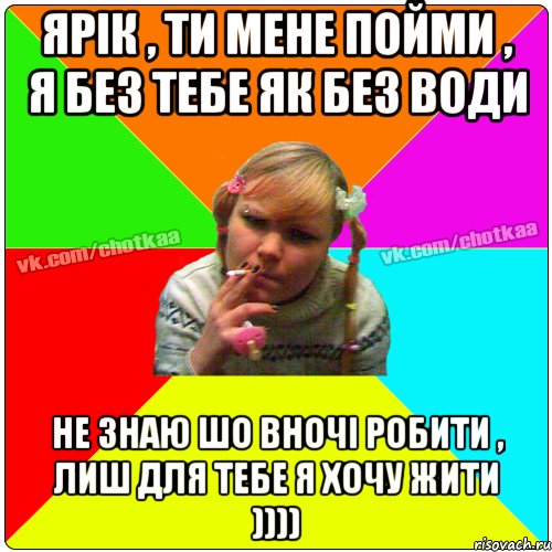 Ярік , ти мене пойми , я без тебе як без води Не знаю шо вночі робити , лиш для тебе я хочу жити ))))