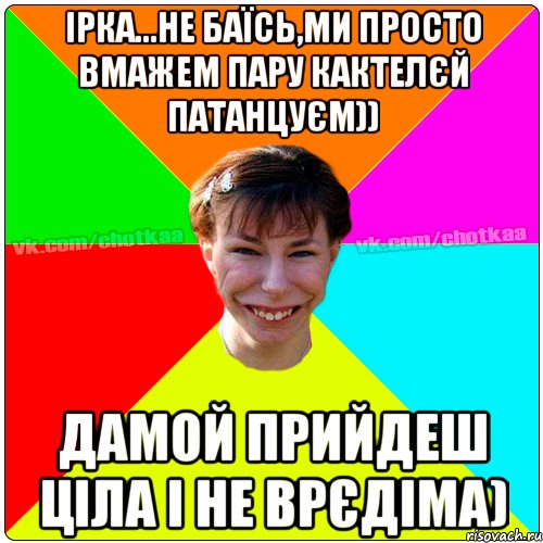 Ірка...не баїсь,Ми просто вмажем пару кактелєй патанцуєм)) дамой прийдеш ціла і не врєдіма), Мем Чотка тьола NEW