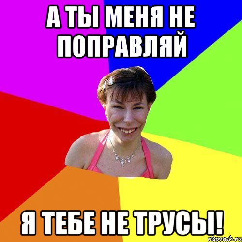 А ты меня не поправляй я тебе не трусы!