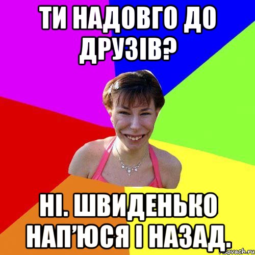 Ти надовго до друзів? Ні. Швиденько нап’юся і назад.