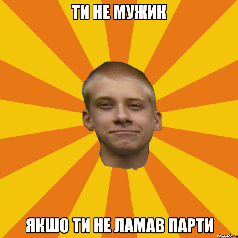 Ти не мужик якшо ти не ламав парти