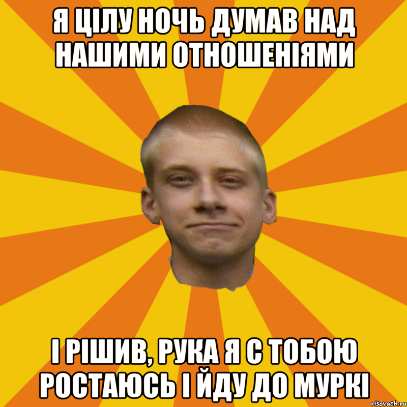Я цілу ночь думав над нашими отношеніями і рішив, рука я с тобою ростаюсь і йду до Муркі