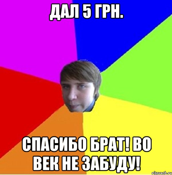 Дал 5 грн. Спасибо брат! Во век не забуду!