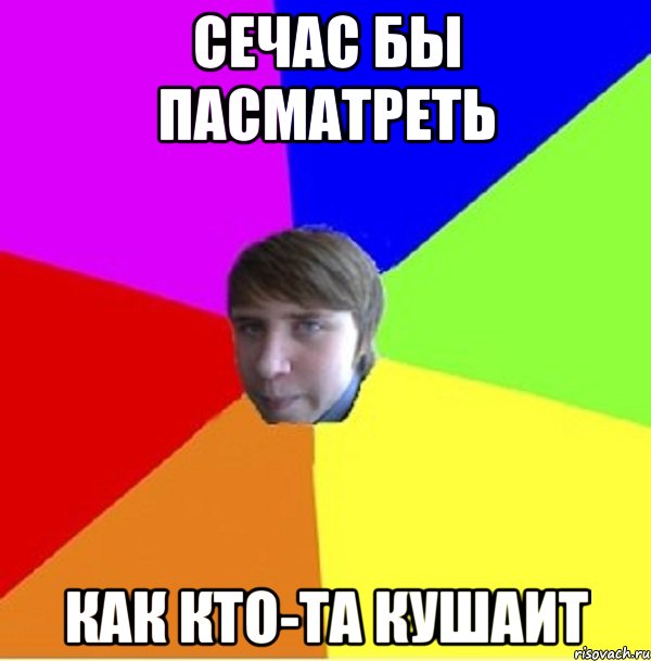 Сечас бы пасматреть Как кто-та кушаит