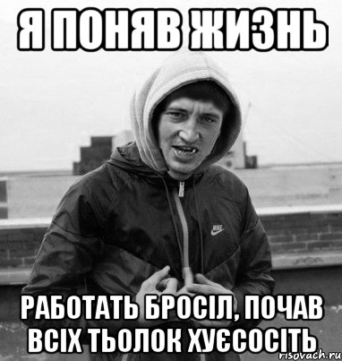 я поняв жизнь работать бросіл, почав всіх тьолок хуєсосіть
