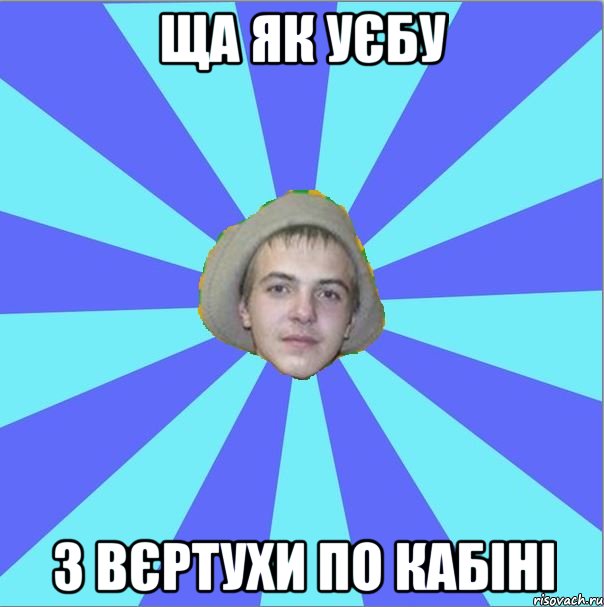 ща як уєбу з вєртухи по кабіні