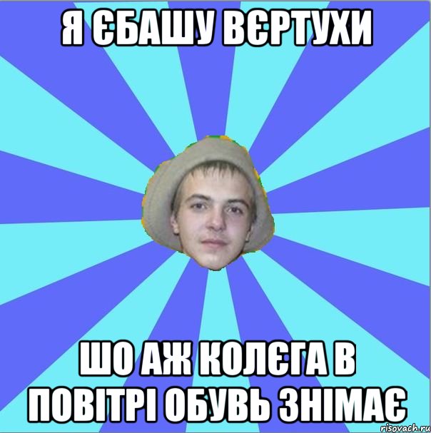 я єбашу вєртухи шо аж колєга в повітрі обувь знімає
