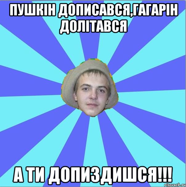 пушкін дописався,гагарін долітався а ти допиздишся!!!
