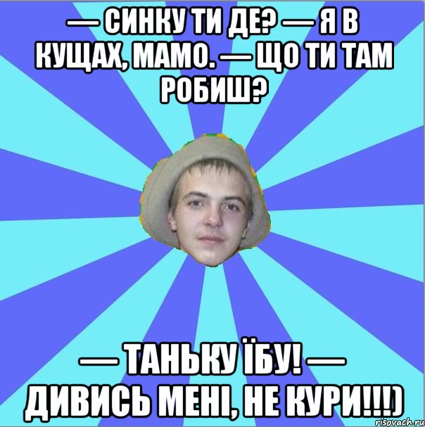 — Синку ти де? — Я в кущах, мамо. — Що ти там робиш? — Таньку їбу! — Дивись мені, не кури!!!)