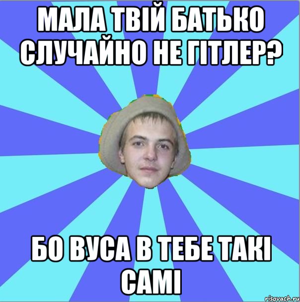 мала твій батько случайно не гітлер? бо вуса в тебе такі самі
