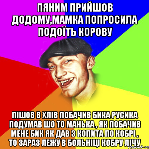 пяним прийшов додому,мамка попросила подоїть корову пішов в хлів побачив бика Русика подумав шо то Манька , як побачив мене бик як дав з копита по кобрі , то зараз лежу в больніці кобру лічу, Мем Чоткий Едик