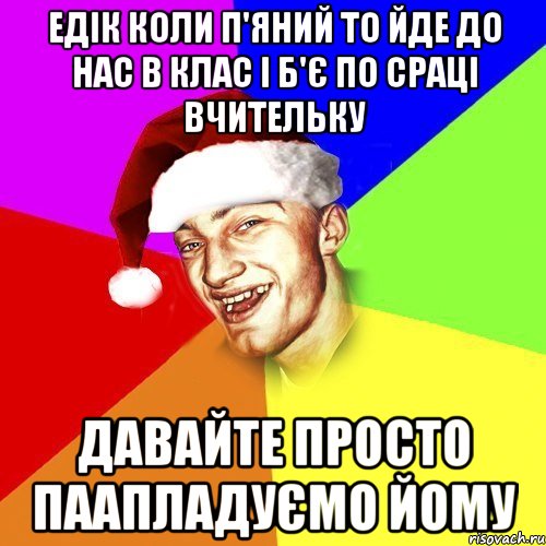 Едік коли п'яний то йде до нас в клас і б'є по сраці вчительку ДАВАЙТЕ ПРОСТО ПААПЛАДУЄМО ЙОМУ