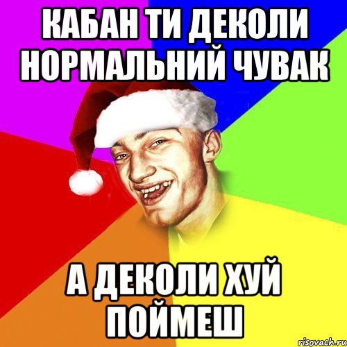 кабан ти деколи нормальний чувак а деколи хуй поймеш