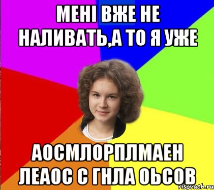мені вже не наливать,а то я уже аосмлорплмаен леаос с гнла оьсов