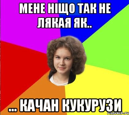 мене ніщо так не лякая як.. ... качан кукурузи