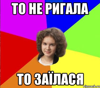 то не ригала то заїлася