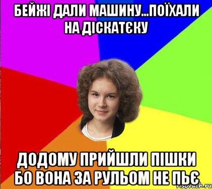 бейжі дали машину...поїхали на діскатєку додому прийшли пішки бо вона за рульом не пьє